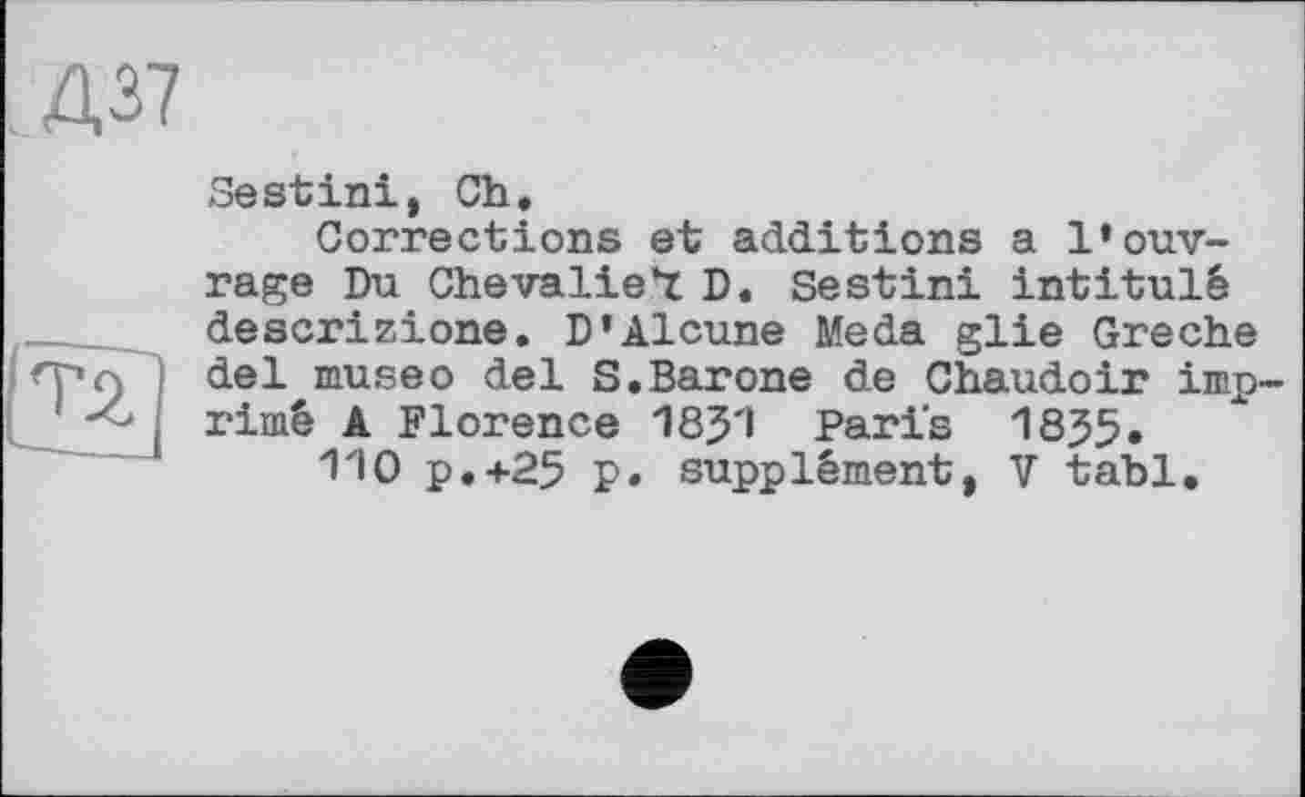 ﻿Д37
Sestini, Ch,
Corrections et additions a l’ouvrage Du Che valient D, Sestini intitulé descrizione, D’Alcune Meda glie Greche del museо del S.Barone de Chaudoir imprimé A Florence 18J1 Paris 1835.
110 P.+25 p. supplément, V tabl.